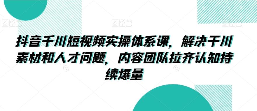 抖音千川短视频实操体系课，解决干川素材和人才问题，内容团队拉齐认知持续爆量-闲赋网