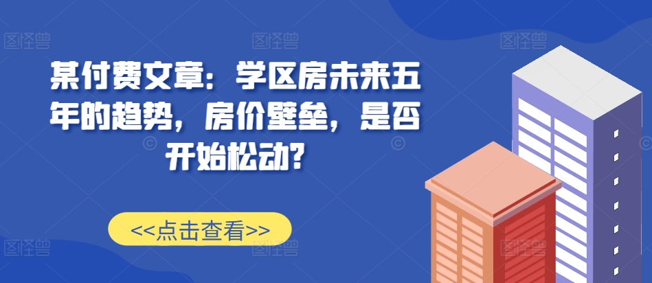 某付费文章：学区房未来五年的趋势，房价壁垒，是否开始松动?-闲赋网