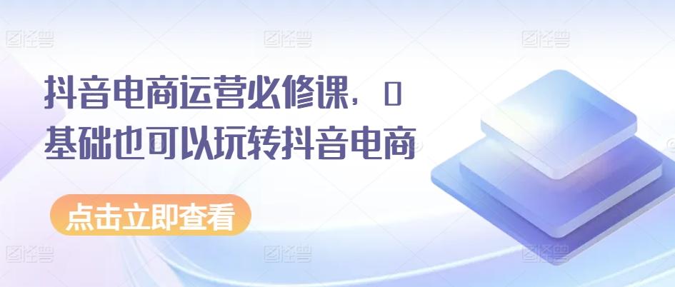 抖音电商运营必修课，0基础也可以玩转抖音电商-闲赋网
