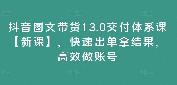 抖音图文带货13.0交付体系课【新课】，快速出单拿结果，高效做账号-闲赋网