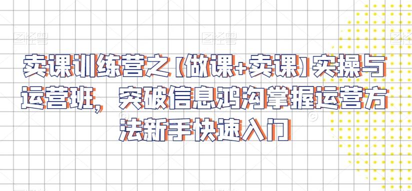 卖课训练营之【做课+卖课】实操与运营班，突破信息鸿沟掌握运营方法新手快速入门-闲赋网
