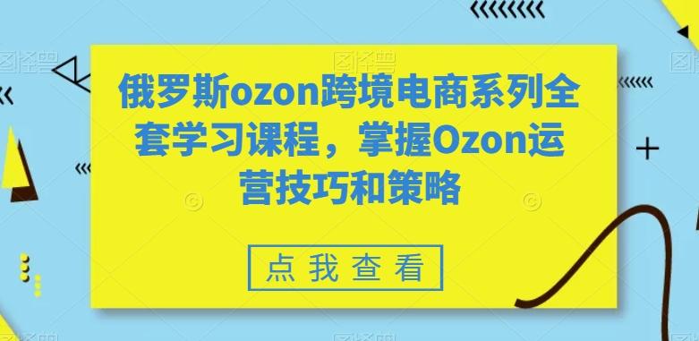 俄罗斯ozon跨境电商系列全套学习课程，掌握Ozon运营技巧和策略-闲赋网