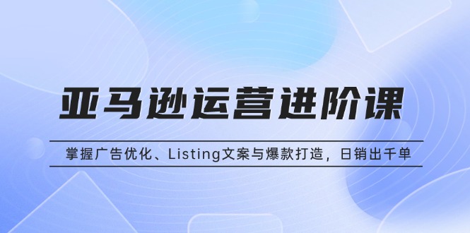 亚马逊运营进阶课：掌握广告优化、Listing文案与爆款打造，日销出千单-闲赋网