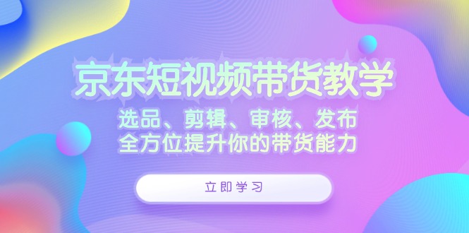 京东短视频带货教学：选品、剪辑、审核、发布，全方位提升你的带货能力-闲赋网