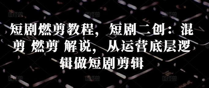 短剧燃剪教程，短剧二创：混剪 燃剪 解说，从运营底层逻辑做短剧剪辑-闲赋网