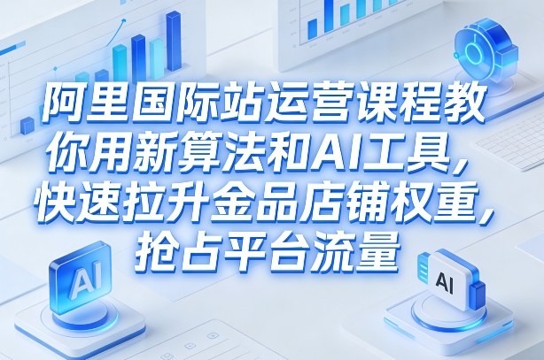 阿里国际站运营课程，教你用新算法和AI工具，快速拉升金品店铺权重，抢占平台流量(更新2026)-闲赋网