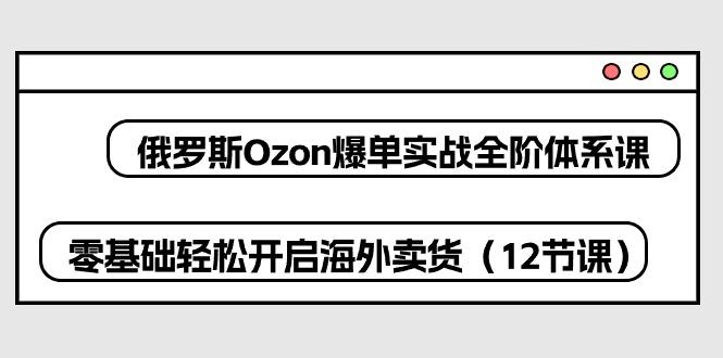 俄罗斯 Ozon-爆单实战全阶体系课，零基础轻松开启海外卖货(12节课-闲赋网