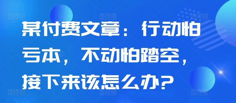 某付费文章：行动怕亏本，不动怕踏空，接下来该怎么办?-闲赋网