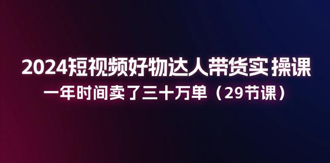 2024短视频好物达人带货实操课：一年时间卖了三十万单(29节课-闲赋网