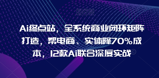 Ai终点站，全系统商业闭环矩阵打造，帮电商、实体降70%成本，12款Ai联合深度实战【0906更新】-闲赋网
