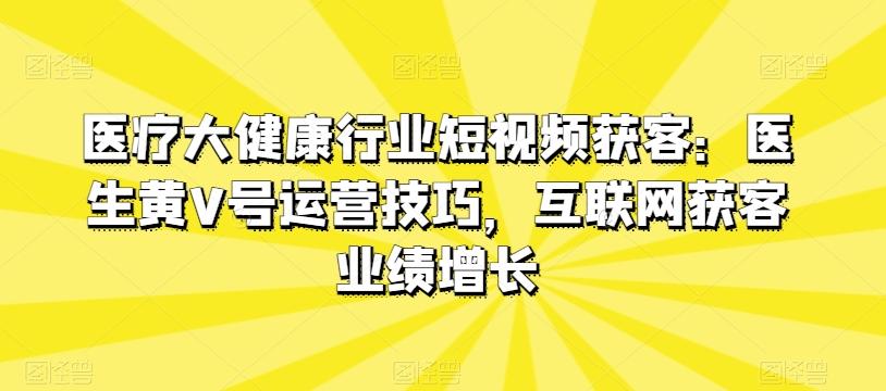 医疗大健康行业短视频获客：医生黄V号运营技巧，互联网获客业绩增长-闲赋网