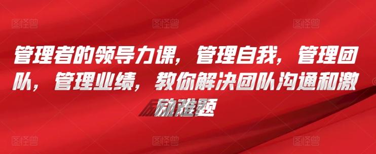 管理者的领导力课，​管理自我，管理团队，管理业绩，​教你解决团队沟通和激励难题-闲赋网