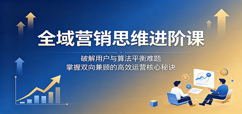 全域营销思维进阶课:破解用户与算法平衡难题,掌握双向兼顾的高效运营核心秘诀-闲赋网