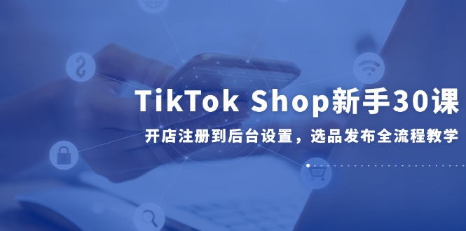 TikTok Shop新手30课，开店注册到后台设置，选品发布全流程教学-闲赋网