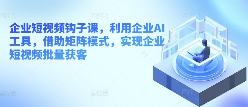 企业短视频钩子课，利用企业AI工具，借助矩阵模式，实现企业短视频批量获客-闲赋网