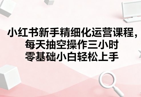 小红书新手精细化运营课程，每天抽空操作三小时，零基础小白轻松上手-闲赋网