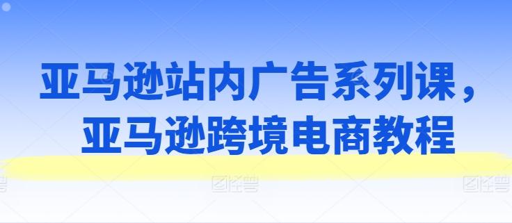 亚马逊站内广告系列课，亚马逊跨境电商教程-闲赋网