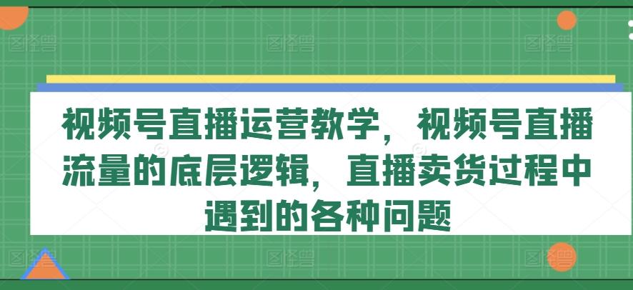 视频号直播运营教学，视频号直播流量的底层逻辑，直播卖货过程中遇到的各种问题-闲赋网