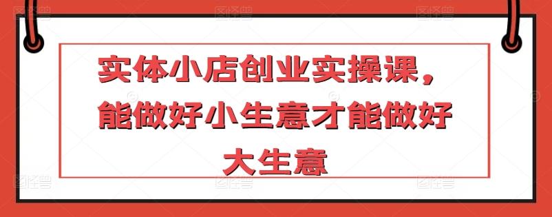 实体小店创业实操课，能做好小生意才能做好大生意-闲赋网