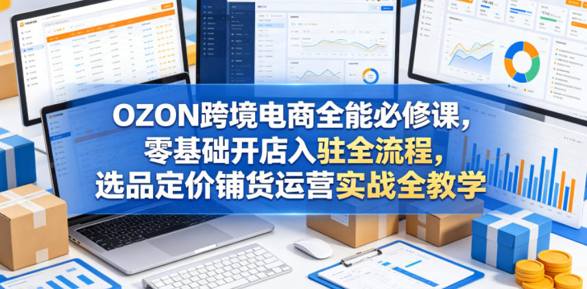OZON跨境电商全能必修课，零基础开店入驻全流程，选品定价铺货运营实战全教学(更新0605)-闲赋网