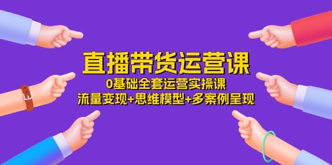 直播带货运营课，0基础全套运营实操课 流量变现+思维模型+多案例呈现-34节-闲赋网