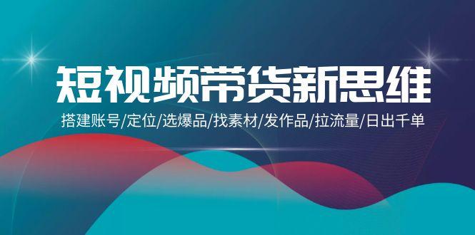 (9837期)短视频带货新思维：搭建账号/定位/选爆品/找素材/发作品/拉流量/日出千单-闲赋网