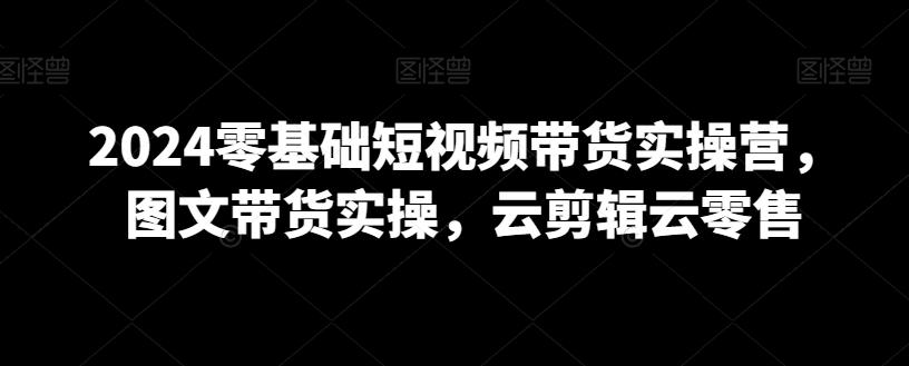 2024零基础短视频带货实操营，图文带货实操，云剪辑云零售-闲赋网