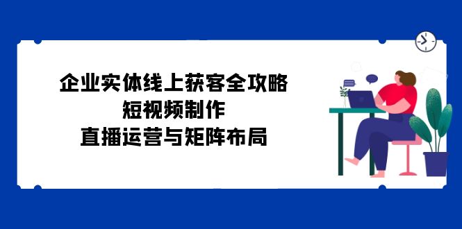 企业实体线上获客全攻略：短视频制作、直播运营与矩阵布局-闲赋网