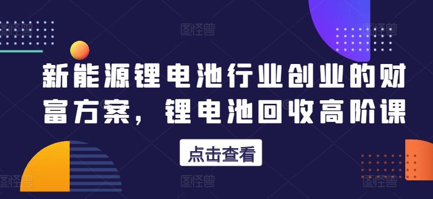 新能源锂电池行业创业的财富方案，锂电池回收高阶课-闲赋网