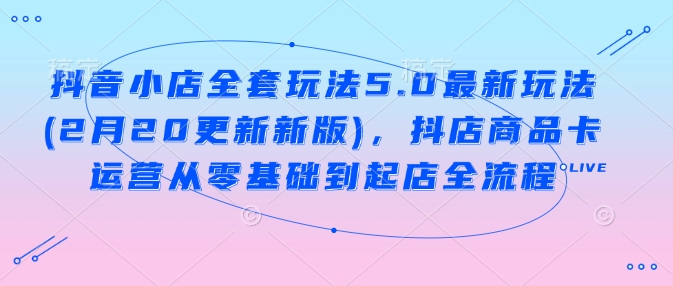 抖音小店全套玩法5.0最新玩法(2月20更新新版)，抖店商品卡运营从零基础到起店全流程-闲赋网