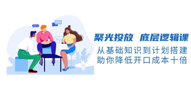 聚光投放底层逻辑课，从基础知识到计划搭建，助你降低开口成本十倍-闲赋网