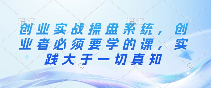 创业实战操盘系统，创业者必须要学的课，实践大于一切真知-闲赋网