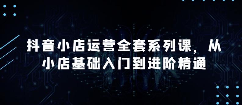抖音小店运营全套系列课，全新升级，从小店基础入门到进阶精通，系统掌握月销百万小店的核心秘密-闲赋网