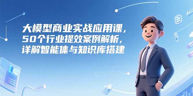 大模型商业实战应用课，50个行业提效案例解析，详解智能体与知识库搭建-闲赋网