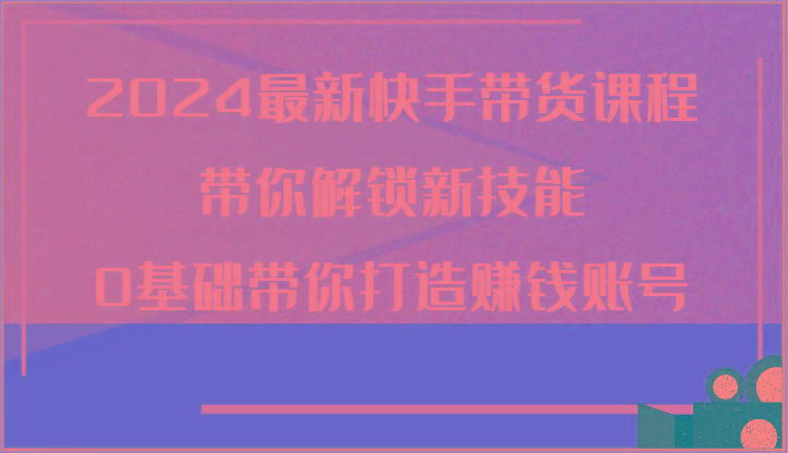 2024最新快手带货课程，带你解锁新技能，0基础带你打造赚钱账号-闲赋网