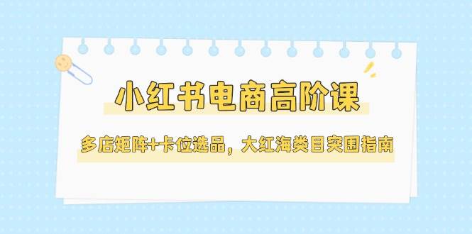 小红书电商高阶课，多店矩阵+卡位选品，大红海类目突围指南(更新5月)-闲赋网