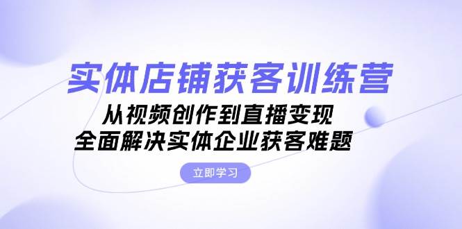 实体店铺获客特训营：从视频创作到直播变现，全面解决实体企业获客难题-闲赋网