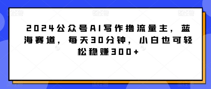 2024公众号AI写作撸流量主，蓝海赛道，每天30分钟，小白也可轻松稳赚300+【揭秘】-闲赋网