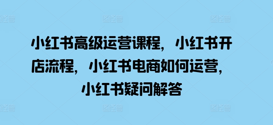 小红书高级运营课程，小红书开店流程，小红书电商如何运营，小红书疑问解答-闲赋网
