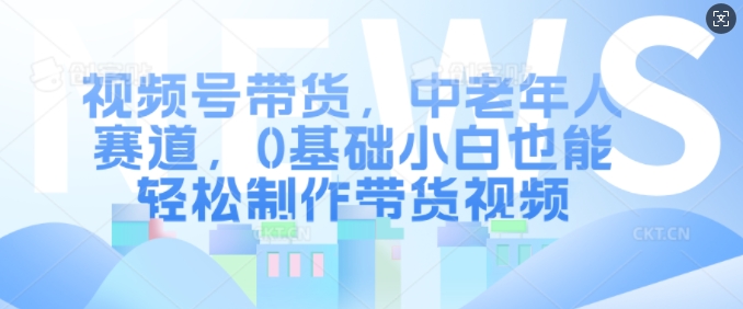 视频号带货，中老年人赛道，0基础小白也能轻松制作带货视频-闲赋网