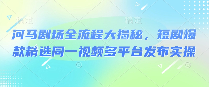 河马剧场全流程大揭秘，短剧爆款精选同一视频多平台发布实操-闲赋网