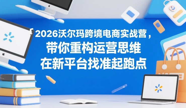 2026沃尔玛跨境电商实战营，带你重构运营思维，在新平台找准起跑点-闲赋网