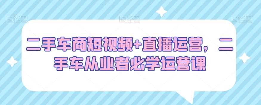 二手车商短视频+直播运营，二手车从业者必学运营课-闲赋网