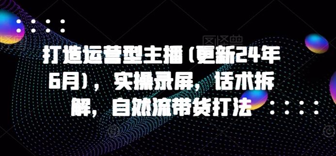 打造运营型主播(更新24年6月)，实操录屏，话术拆解，自然流带货打法-闲赋网