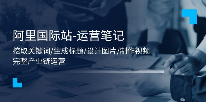 阿里国际站-运营笔记：挖取关键词/生成标题/设计图片/制作视频/56节课-闲赋网