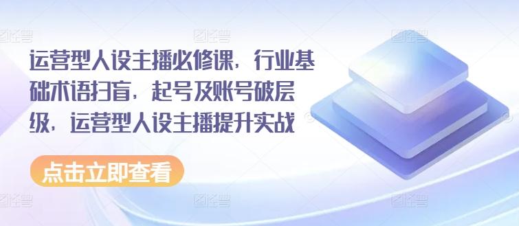 运营型人设主播必修课，行业基础术语扫盲，起号及账号破层级，运营型人设主播提升实战-闲赋网