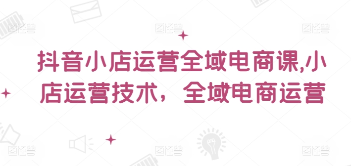 抖音小店运营全域电商课，​小店运营技术，全域电商运营-闲赋网