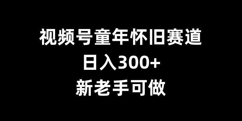 视频号童年怀旧赛道，日入300+，新老手可做【揭秘】-闲赋网