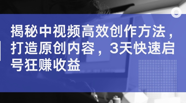 揭秘中视频高效创作方法，打造原创内容，3天快速启号狂赚收益【揭秘】-闲赋网