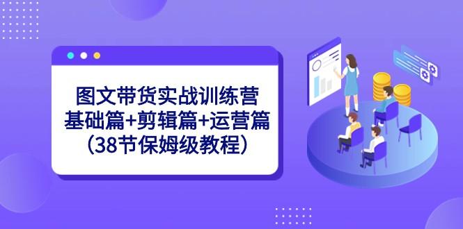 图文带货实战训练营：基础篇+剪辑篇+运营篇（38节保姆级教程）-闲赋网